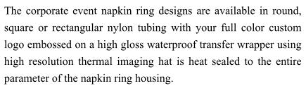 The corporate event napkin ring designs are available in round, square or rectangular nylon tubing with your full color custom logo embossed on a high gloss waterproof transfer wrapper using high resolution thermal imaging hat is heat sealed to the entire parameter of the napkin ring housing.