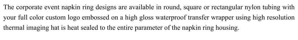 The corporate event napkin ring designs are available in round, square or rectangular nylon tubing with your full color custom logo embossed on a high gloss waterproof transfer wrapper using high resolution thermal imaging hat is heat sealed to the entire parameter of the napkin ring housing.