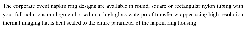 The corporate event napkin ring designs are available in round, square or rectangular nylon tubing with your full color custom logo embossed on a high gloss waterproof transfer wrapper using high resolution thermal imaging hat is heat sealed to the entire parameter of the napkin ring housing.