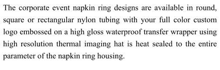 The corporate event napkin ring designs are available in round, square or rectangular nylon tubing with your full color custom logo embossed on a high gloss waterproof transfer wrapper using high resolution thermal imaging hat is heat sealed to the entire parameter of the napkin ring housing.